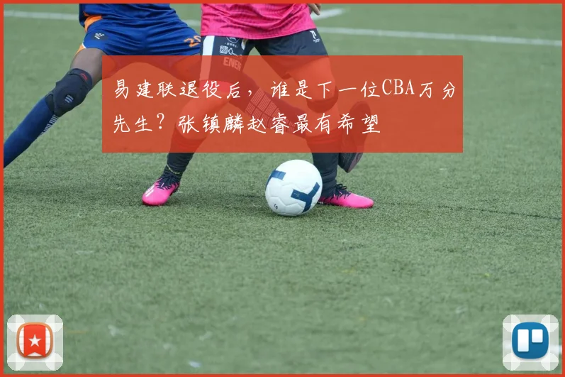 易建联退役后，谁是下一位CBA万分先生？张镇麟赵睿最有希望