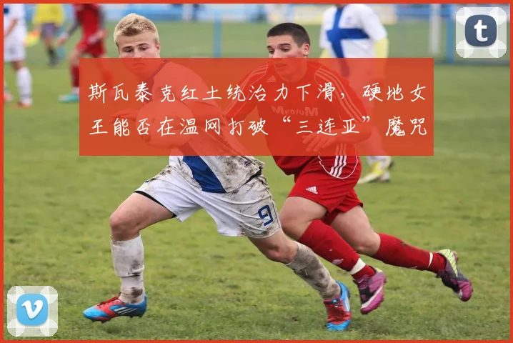 斯瓦泰克红土统治力下滑,硬地女王能否在温网打破“三连亚”魔咒