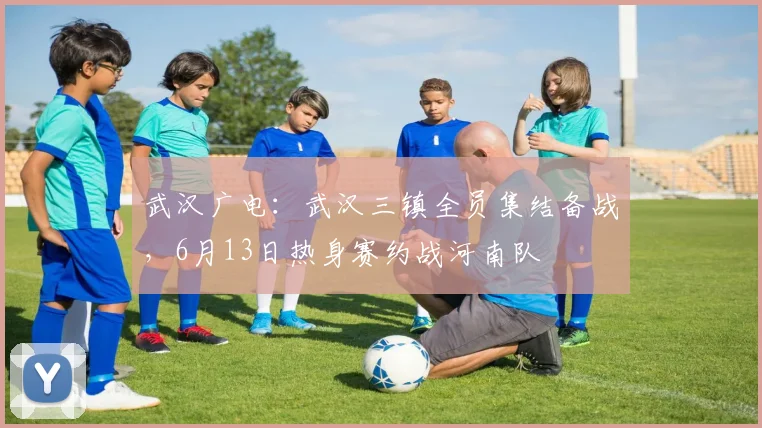 武汉广电：武汉三镇全员集结备战，6月13日热身赛约战河南队