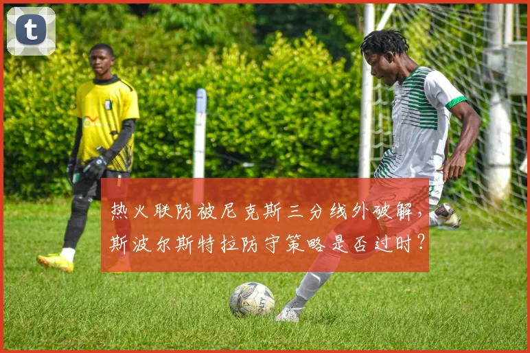 热火联防被尼克斯三分线外破解,斯波尔斯特拉防守策略是否过时?
