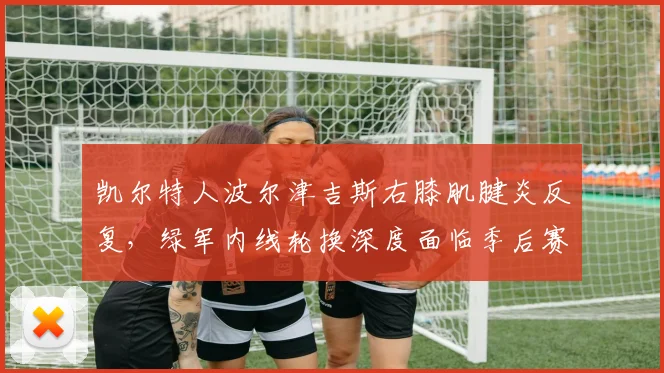 凯尔特人波尔津吉斯右膝肌腱炎反复，绿军内线轮换深度面临季后赛严峻考验