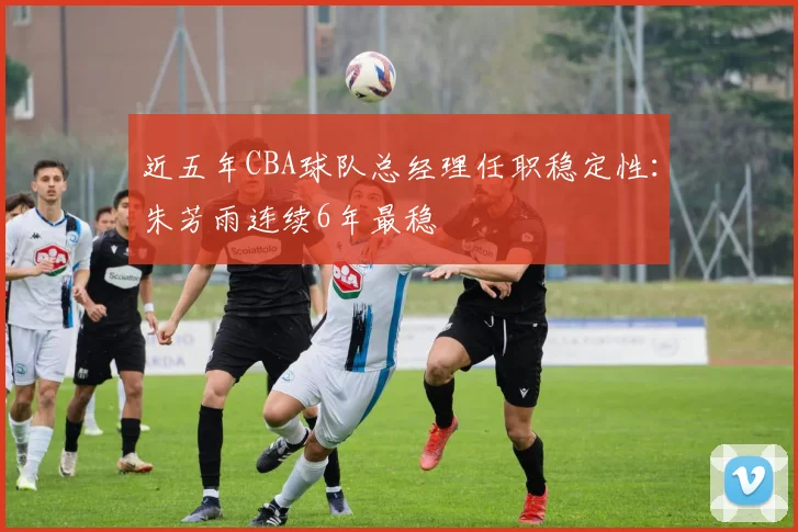 近五年CBA球队总经理任职稳定性：朱芳雨连续6年最稳